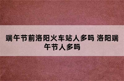 端午节前洛阳火车站人多吗 洛阳端午节人多吗